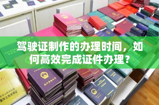 祁连驾驶证制作的办理时间，如何高效完成证件办理？
